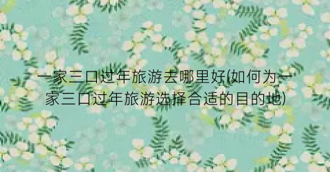 一家三口过年旅游去哪里好(如何为一家三口过年旅游选择合适的目的地)