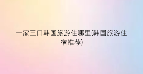 一家三口韩国旅游住哪里(韩国旅游住宿推荐)
