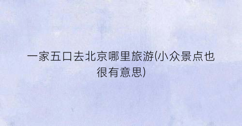 一家五口去北京哪里旅游(小众景点也很有意思)