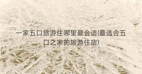 一家五口旅游住哪里最合适(最适合五口之家的旅游住宿)