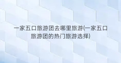 一家五口旅游团去哪里旅游(一家五口旅游团的热门旅游选择)
