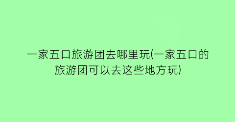 一家五口旅游团去哪里玩(一家五口的旅游团可以去这些地方玩)