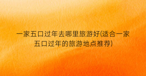 一家五口过年去哪里旅游好(适合一家五口过年的旅游地点推荐)