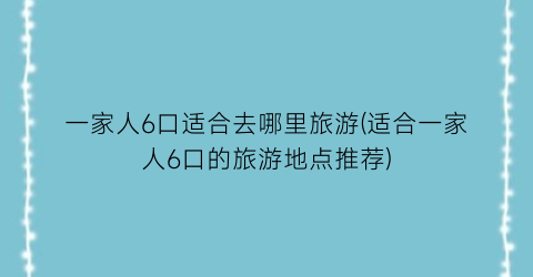一家人6口适合去哪里旅游(适合一家人6口的旅游地点推荐)