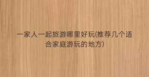一家人一起旅游哪里好玩(推荐几个适合家庭游玩的地方)