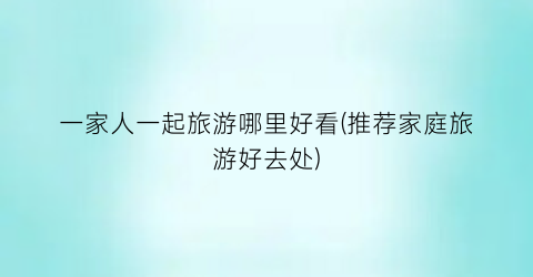 一家人一起旅游哪里好看(推荐家庭旅游好去处)