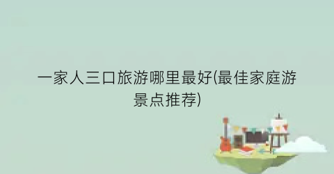 一家人三口旅游哪里最好(最佳家庭游景点推荐)