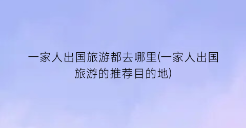 一家人出国旅游都去哪里(一家人出国旅游的推荐目的地)