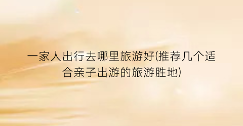 一家人出行去哪里旅游好(推荐几个适合亲子出游的旅游胜地)