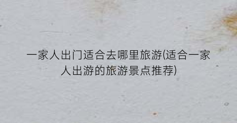 一家人出门适合去哪里旅游(适合一家人出游的旅游景点推荐)