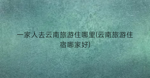 一家人去云南旅游住哪里(云南旅游住宿哪家好)