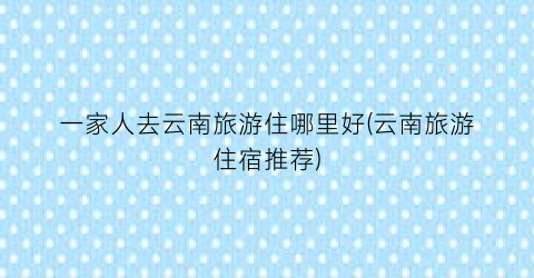 一家人去云南旅游住哪里好(云南旅游住宿推荐)