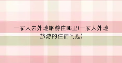 一家人去外地旅游住哪里(一家人外地旅游的住宿问题)