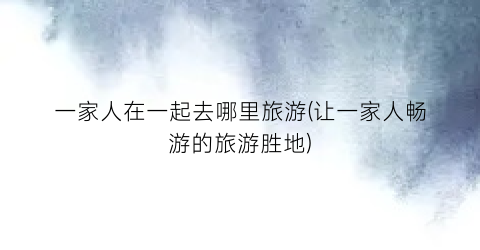 一家人在一起去哪里旅游(让一家人畅游的旅游胜地)