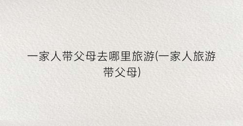 一家人带父母去哪里旅游(一家人旅游带父母)