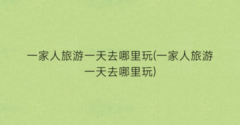 一家人旅游一天去哪里玩(一家人旅游一天去哪里玩)