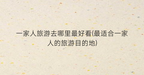 一家人旅游去哪里最好看(最适合一家人的旅游目的地)