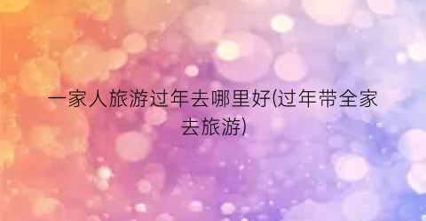 一家人旅游过年去哪里好(过年带全家去旅游)