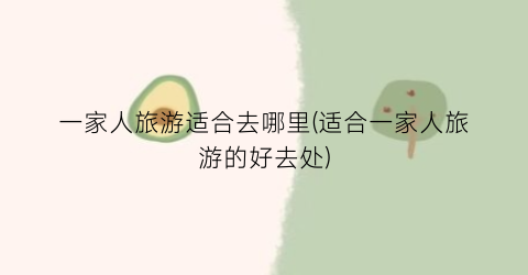 一家人旅游适合去哪里(适合一家人旅游的好去处)