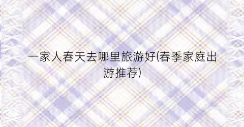 一家人春天去哪里旅游好(春季家庭出游推荐)