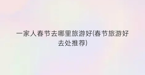 一家人春节去哪里旅游好(春节旅游好去处推荐)