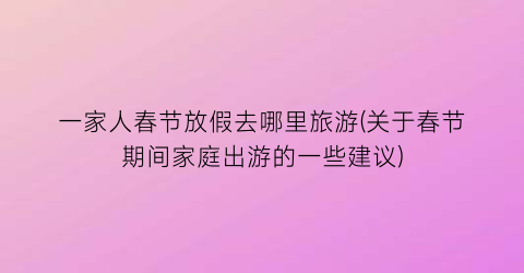 一家人春节放假去哪里旅游(关于春节期间家庭出游的一些建议)
