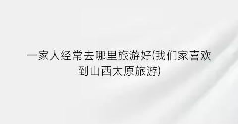 一家人经常去哪里旅游好(我们家喜欢到山西太原旅游)