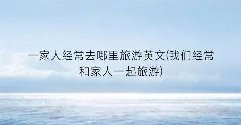 一家人经常去哪里旅游英文(我们经常和家人一起旅游)