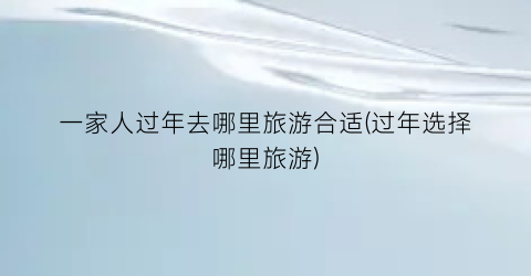 一家人过年去哪里旅游合适(过年选择哪里旅游)