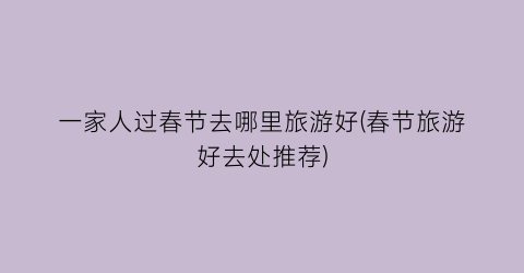 一家人过春节去哪里旅游好(春节旅游好去处推荐)