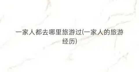 一家人都去哪里旅游过(一家人的旅游经历)