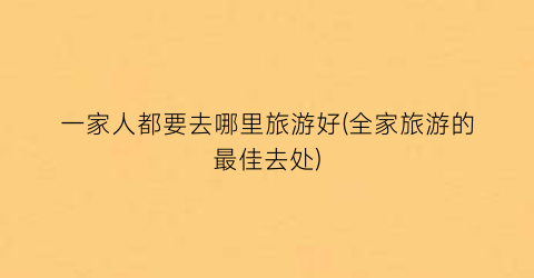 一家人都要去哪里旅游好(全家旅游的最佳去处)