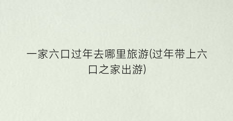 一家六口过年去哪里旅游(过年带上六口之家出游)