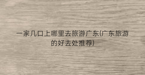 一家几口上哪里去旅游广东(广东旅游的好去处推荐)