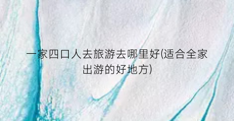 一家四口人去旅游去哪里好(适合全家出游的好地方)