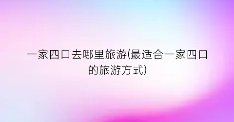 一家四口去哪里旅游(最适合一家四口的旅游方式)