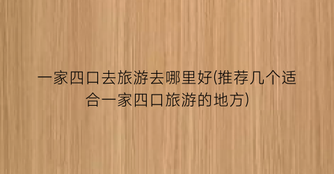 一家四口去旅游去哪里好(推荐几个适合一家四口旅游的地方)