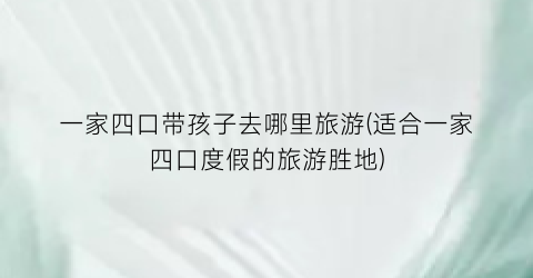 一家四口带孩子去哪里旅游(适合一家四口度假的旅游胜地)