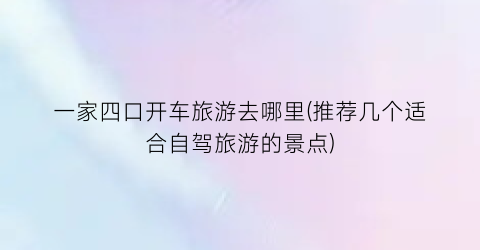 一家四口开车旅游去哪里(推荐几个适合自驾旅游的景点)