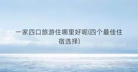 一家四口旅游住哪里好呢(四个最佳住宿选择)