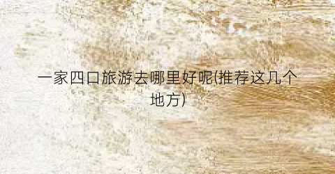 一家四口旅游去哪里好呢(推荐这几个地方)