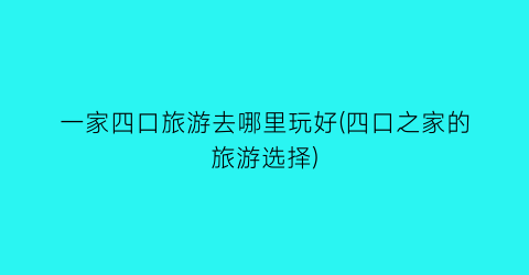 一家四口旅游去哪里玩好(四口之家的旅游选择)
