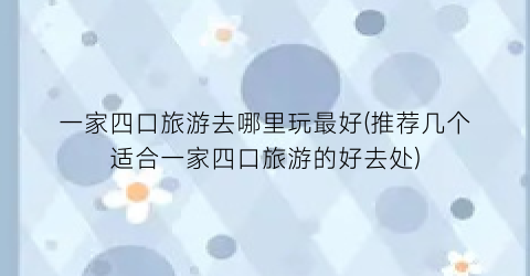 一家四口旅游去哪里玩最好(推荐几个适合一家四口旅游的好去处)