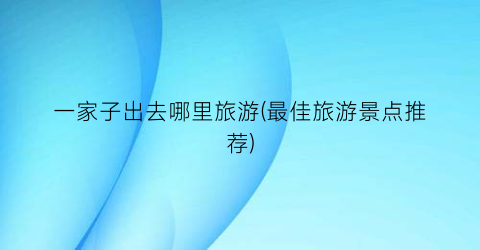 一家子出去哪里旅游(最佳旅游景点推荐)