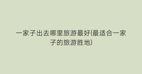 一家子出去哪里旅游最好(最适合一家子的旅游胜地)