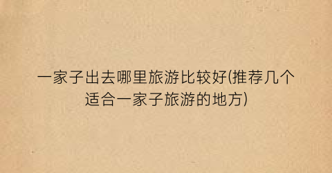 一家子出去哪里旅游比较好(推荐几个适合一家子旅游的地方)