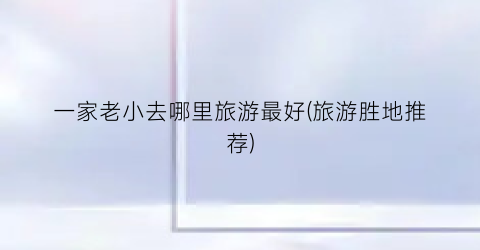 一家老小去哪里旅游最好(旅游胜地推荐)