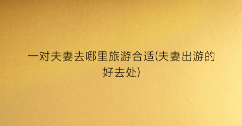 一对夫妻去哪里旅游合适(夫妻出游的好去处)