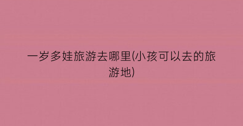 一岁多娃旅游去哪里(小孩可以去的旅游地)