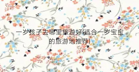 一岁孩子去哪里旅游好(适合一岁宝宝的旅游地推荐)